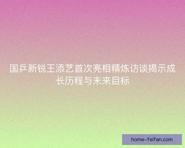 国乒新锐王添艺首次亮相精炼访谈揭示成长历程与未来目标